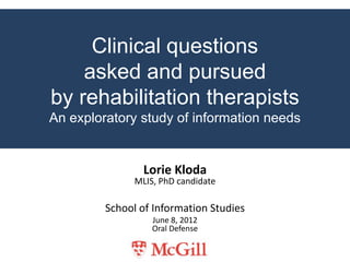 Clinical questions
    asked and pursued
by rehabilitation therapists
An exploratory study of information needs


                 Lorie Kloda
               MLIS, PhD candidate

         School of Information Studies
                   June 8, 2012
                   Oral Defense
 