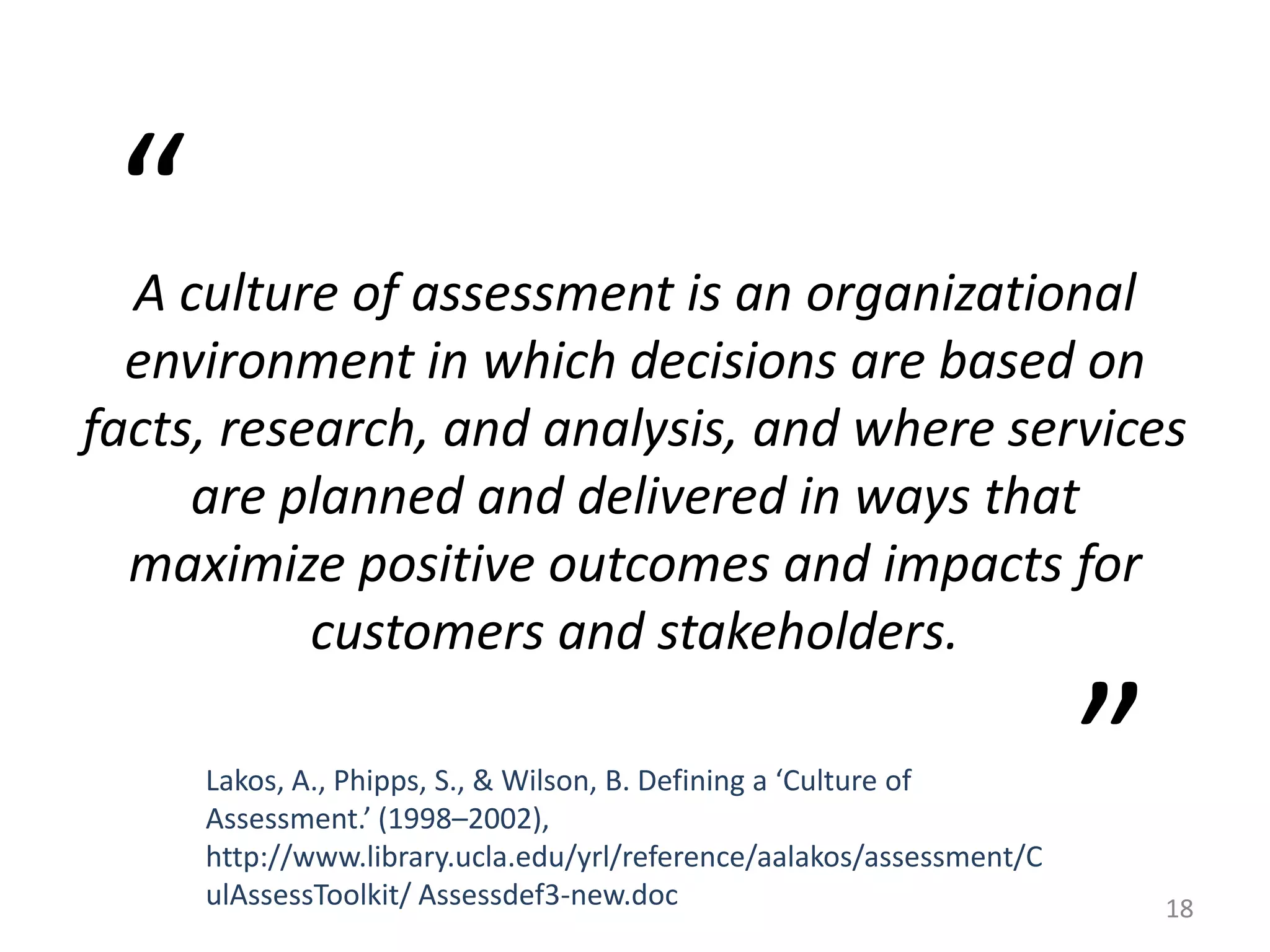 A culture of assessment is an organizational
environment in which decisions are based on
facts, research, and analysis, and where services
are planned and delivered in ways that
maximize positive outcomes and impacts for
customers and stakeholders.
Lakos, A., Phipps, S., & Wilson, B. Defining a ‘Culture of
Assessment.’ (1998–2002),
http://www.library.ucla.edu/yrl/reference/aalakos/assessment/C
ulAssessToolkit/ Assessdef3-new.doc
“
”
18
