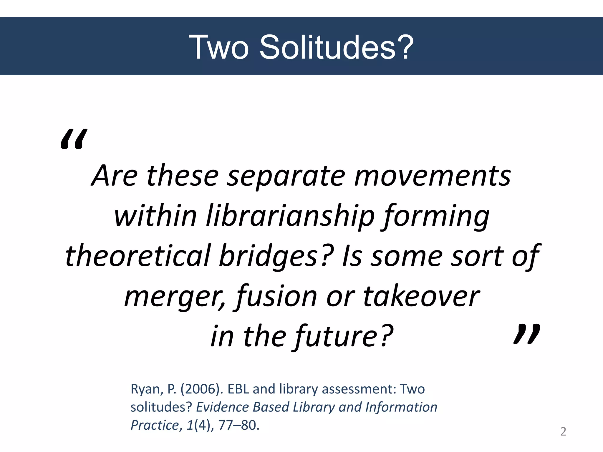 Two Solitudes?
Are these separate movements
within librarianship forming
theoretical bridges? Is some sort of
merger, fusion or takeover
in the future?
Ryan, P. (2006). EBL and library assessment: Two
solitudes? Evidence Based Library and Information
Practice, 1(4), 77–80.
“
”
2