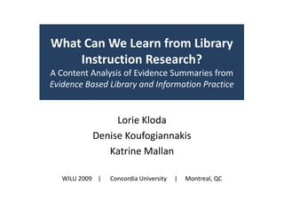 What Can We Learn from Library
    Instruction Research?
A Content Analysis of Evidence Summaries from
Evidence Based Library and Information Practice


                Lorie Kloda
           Denise Koufogiannakis
              Katrine Mallan

   WILU 2009 |   Concordia University   |   Montreal, QC
 