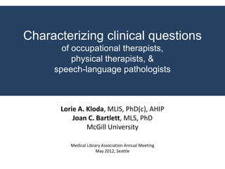 Characterizing clinical questions
       of occupational therapists,
          physical therapists, &
     speech-language pathologists



      Lorie A. Kloda, MLIS, PhD(c), AHIP
          Joan C. Bartlett, MLS, PhD
               McGill University

         Medical Library Association Annual Meeting
                      May 2012, Seattle
 