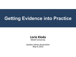 Getting Evidence into Practice
Lorie Kloda
McGill University
Quebec Library Association
May 9, 2013
 