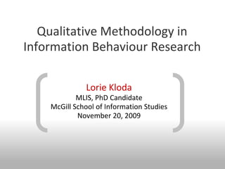 Qualitative Methodology in
Information Behaviour Research

              Lorie Kloda
            MLIS, PhD Candidate
    McGill School of Information Studies
            November 20, 2009
 