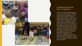 C OMMUNI CATI ON
WI T H F A MI LI ES
“We use the project-based approach
to learning in our classroom. What this
means is that I will guide your child
and his group of peers to identify,
explore, and create an answer to a real
world problem through out the next
few weeks. This challenges them and
requires them to use their problem
solving skills. They learn by doing and
participate in hands on learning. This
type of strategy requires them to think
outside the box as well. Project-based
learning is an alternate approach to
the traditional methods of teaching.
Rather than standard tests or
producing a tangible product, we
assess your child’s learning as he goes
on this journey with his peers. Do you
have any questions? Would you like to
see an example?”
 