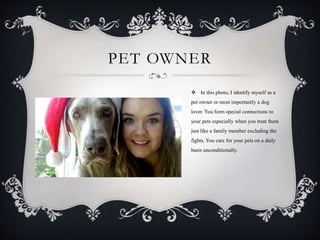 PET OWNER
 In this photo, I identify myself as a
pet owner or most importantly a dog
lover. You form special connections to
your pets especially when you treat them
just like a family member excluding the
fights. You care for your pets on a daily
basis unconditionally.
 