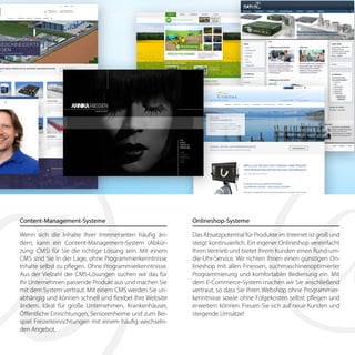 Content-Management-Systeme
Wenn sich die Inhalte Ihrer Internetseiten häufig än-
dern, kann ein Content-Management-System (Abkür-
zung: CMS) für Sie die richtige Lösung sein. Mit einem
CMS sind Sie in der Lage, ohne Programmierkenntnisse
Inhalte selbst zu pflegen. Ohne Programmierkenntnisse.
Aus der Vielzahl der CMS-Lösungen suchen wir das für
Ihr Unternehmen passende Produkt aus und machen Sie
mit dem System vertraut. Mit einem CMS werden Sie un-
abhängig und können schnell und flexibel Ihre Website
ändern. Ideal für große Unternehmen, Krankenhäuser,
Öffentliche Einrichtungen, Seniorenheime und zum Bei-
spiel Freizeiteinrichtungen mit einem häufig wechseln-
den Angebot.
Onlineshop-Systeme
Das Absatzpotential für Produkte im Internet ist groß und
steigt kontinuierlich. Ein eigener Onlineshop vereinfacht
Ihren Vertrieb und bietet Ihrem Kunden einen Rund-um-
die-Uhr-Service. Wir richten Ihnen einen günstigen On-
lineshop mit allen Finessen, suchmaschinenoptimierter
Programmierung und komfortabler Bedienung ein. Mit
dem E-Commerce-System machen wir Sie anschließend
vertraut, so dass Sie Ihren Webshop ohne Programmier-
kenntnisse sowie ohne Folgekosten selbst pflegen und
erweitern können. Freuen Sie sich auf neue Kunden und
steigende Umsätze!
 