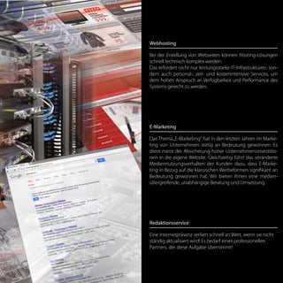 Webhosting
Bei der Erstellung von Webseiten können Hosting-Lösungen
schnell technisch komplex werden.
Das erfordert nicht nur leistungsstarke IT-Infrastrukturen, son-
dern auch personal-, zeit- und kostenintensive Services, um
dem hohen Anspruch an Verfügbarkeit und Performance des
Systems gerecht zu werden.
E-Marketing
Das Thema„E-Marketing“ hat in den letzten Jahren im Marke-
ting von Unternehmen stetig an Bedeutung gewonnen. Es
dient meist der Absicherung hoher Unternehmensinvestitio-
nen in die eigene Website. Gleichzeitig führt das veränderte
Mediennutzungsverhalten der Kunden dazu, dass E-Marke-
ting in Bezug auf die klassischen Werbeformen signifikant an
Bedeutung gewonnen hat. Wir bieten Ihnen eine medien-
übergreifende, unabhängige Beratung und Umsetzung.
Redaktionsservice
Eine Internetpräsenz verliert schnell an Wert, wenn sie nicht
ständig aktualisiert wird! Es bedarf eines professionellen
Partners, der diese Aufgabe übernimmt!
 