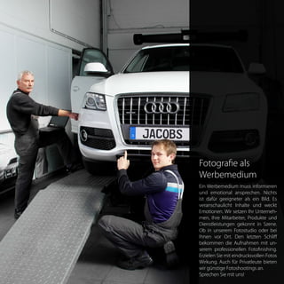 Fotografie als
Werbemedium
Ein Werbemedium muss informieren
und emotional ansprechen. Nichts
ist dafür geeigneter als ein Bild. Es
veranschaulicht Inhalte und weckt
Emotionen. Wir setzen Ihr Unterneh-
men, Ihre Mitarbeiter, Produkte und
Dienstleistungen gekonnt in Szene.
Ob in unserem Fotostudio oder bei
Ihnen vor Ort. Den letzten Schliff
bekommen die Aufnahmen mit un-
serem professionellen Fotofinishing.
Erzielen Sie mit eindrucksvollen Fotos
Wirkung. Auch für Privatleute bieten
wir günstige Fotoshootings an.	
Sprechen Sie mit uns!
 