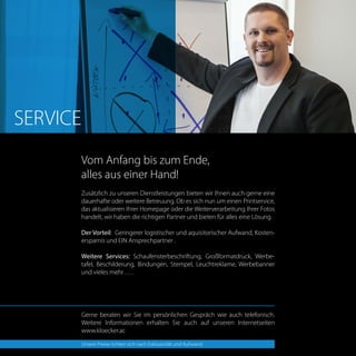 Zusätzlich zu unseren Dienstleistungen bieten wir Ihnen auch gerne eine
dauerhafte oder weitere Betreuung. Ob es sich nun um einen Printservice,
das aktualisieren Ihrer Homepage oder die Weiterverarbeitung Ihrer Fotos
handelt, wir haben die richtigen Partner und bieten für alles eine Lösung.
Der Vorteil: Geringerer logistischer und aquisitorischer Aufwand, Kosten-
ersparnis und EIN Ansprechpartner .
Weitere Services: Schaufensterbeschriftung, Großformatdruck, Werbe-
tafel, Beschilderung, Bindungen, Stempel, Leuchtreklame, Werbebanner
und vieles mehr . . . .
Gerne beraten wir Sie im persönlichen Gespräch wie auch telefonisch.
Weitere Informationen erhalten Sie auch auf unseren Internetseiten
www.kloecker.ac
Vom Anfang bis zum Ende,
alles aus einer Hand!
SERVICE
Unsere Preise richten sich nach Exklusivität und Aufwand.
 