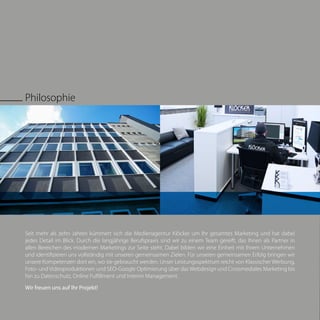 Seit mehr als zehn Jahren kümmert sich die Medienagentur Klöcker um Ihr gesamtes Marketing und hat dabei
jedes Detail im Blick. Durch die langjährige Berufspraxis sind wir zu einem Team gereift, das Ihnen als Partner in
allen Bereichen des modernen Marketings zur Seite steht. Dabei bilden wir eine Einheit mit Ihrem Unternehmen
und identifizieren uns vollständig mit unseren gemeinsamen Zielen. Für unseren gemeinsamen Erfolg bringen wir
unsere Kompetenzen dort ein, wo sie gebraucht werden. Unser Leistungsspektrum reicht von Klassischer Werbung,
Foto- und Videoproduktionen und SEO-Google Optimierung über das Webdesign und Crossmediales Marketing bis
hin zu Datenschutz, Online Fulfillment und Interim Management.
Wir freuen uns auf Ihr Projekt!
Philosophie
 