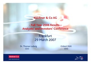 Klöckner & Co AG
- Full Year 2006 Results –
Analysts’ and Investors’ Conference
Frankfurt
29 March 2007
Dr. Thomas Ludwig Gisbert Rühl
CEO CFO
 