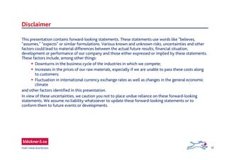 32
This presentation contains forward-looking statements. These statements use words like "believes,
"assumes," "expects" or similar formulations. Various known and unknown risks, uncertainties and other
factors could lead to material differences between the actual future results, financial situation,
development or performance of our company and those either expressed or implied by these statements.
These factors include, among other things:
 Downturns in the business cycle of the industries in which we compete;
 Increases in the prices of our raw materials, especially if we are unable to pass these costs along
to customers;
 Fluctuation in international currency exchange rates as well as changes in the general economic
climate
and other factors identified in this presentation.
In view of these uncertainties, we caution you not to place undue reliance on these forward-looking
statements. We assume no liability whatsoever to update these forward-looking statements or to
conform them to future events or developments.
Disclaimer
 