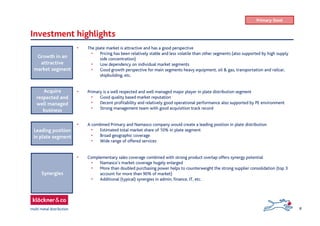 8
Investment highlights
• The plate market is attractive and has a good perspective
• Pricing has been relatively stable and less volatile than other segments (also supported by high supply
side concentration)
• Low dependency on individual market segments
• Good growth perspective for main segments heavy equipment, oil & gas, transportation and railcar,
shipbuilding, etc.
• Primary is a well respected and well managed major player in plate distribution segment
• Good quality based market reputation
• Decent profitability and relatively good operational performance also supported by PE environment
• Strong management team with good acquisition track record
• A combined Primary and Namasco company would create a leading position in plate distribution
• Estimated total market share of 10% in plate segment
• Broad geographic coverage
• Wide range of offered services
• Complementary sales coverage combined with strong product overlap offers synergy potential
• Namasco’s market coverage hugely enlarged
• More than doubled purchasing power helps to counterweight the strong supplier consolidation (top 3
account for more than 90% of market)
• Additional (typical) synergies in admin, finance, IT, etc.
Growth in an
attractive
market segment
Acquire
respected and
well managed
business
Synergies
Leading position
in plate segment
Primary Steel
 