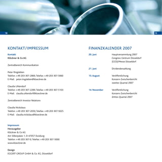 18 19
20. Juni Hauptversammlung 2007
Congress Centrum Düsseldorf
(CCD)/Messe Düsseldorf
21. Juni Dividendenzahlung
15. August Veröffentlichung
Konzern-Zwischenbericht
zweites Quartal 2007
14. November Veröffentlichung
Konzern-Zwischenbericht
drittes Quartal 2007
FINANZKALENDER 2007
Kontakt
Klöckner & Co AG
Zentralbereich Kommunikation
Peter Ringsleben
Telefon: +49 203 307-2800, Telefax: +49 203 307-5060
E-Mail: peter.ringsleben@kloeckner.de
Claudia Uhlendorf
Telefon: +49 203 307-2289, Telefax: +49 203 307-5103
E-Mail: claudia.uhlendorf@kloeckner.de
Zentralbereich Investor Relations
Claudia Nickolaus
Telefon: +49 203 307-2050, Telefax: +49 203 307-5025
E-Mail: claudia.nickolaus@kloeckner.de
Impressum
Herausgeber
Klöckner & Co AG
Am Silberpalais 1, D-47057 Duisburg
Telefon: +49 203 307-0, Telefax: +49 203 307-5000
www.kloeckner.de
Design
EGGERT GROUP GmbH & Co. KG, Düsseldorf
KONTAKT/IMPRESSUM
 