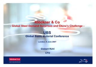 Klöckner & Co
- Global Steel Demand Surprises and China’s Challenge -
UBS
Global Basic Material Conference
London, 6 June 2007
Gisbert Rühl
CFO
 