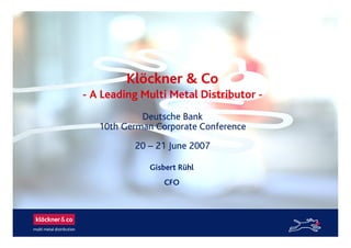 Klöckner & Co
- A Leading Multi Metal Distributor -
Gisbert Rühl
CFO
Deutsche Bank
10th German Corporate Conference
20 – 21 June 2007
 