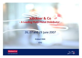 Klöckner & Co
- A Leading Multi Metal Distributor -
26, 27 and 29 June 2007
Gisbert Rühl
CFO
 