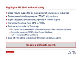 3
Highlights H1 2007 and until today
 Good results supported by strong market environment in Europe
 Business optimisation program “STAR” fully on track
 Eight successful acquisitions; pipeline of further targets
 Increased free float from 55% to 100%
 Further optimization of financing:
Successful placement of €600 million Multi-Currency Revolving Credit Facility
Successful issuance of €325 million Convertible Bond
Fully redemption of high yield bond
 Sale of 49% stake in Klöckner Information Services (IT)
Ongoing profitable growth
 
