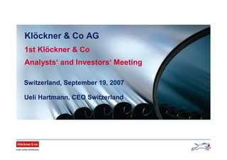 Klöckner & Co AG
1st Klöckner & Co
Analysts‘ and Investors‘ Meeting
Switzerland, September 19, 2007
Ueli Hartmann, CEO Switzerland
 