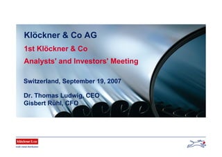 Klöckner & Co AG
1st Klöckner & Co
Analysts' and Investors' Meeting
Switzerland, September 19, 2007
Dr. Thomas Ludwig, CEO
Gisbert Rühl, CFO
 