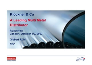 Roadshow
London, October 1/2, 2007
Gisbert Rühl
CFO
Klöckner & Co
A Leading Multi Metal
Distributor
 