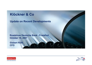 Roadshow Deutsche Bank - Frankfurt
October 19, 2007
Gisbert Rühl
CFO
Klöckner & Co
Update on Recent Developments
 