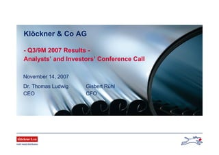 November 14, 2007
Dr. Thomas Ludwig Gisbert Rühl
CEO CFO
Klöckner & Co AG
- Q3/9M 2007 Results -
Analysts’ and Investors’ Conference Call
 