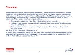 36
Disclaimer
This presentation contains forward-looking statements. These statements use words like "believes,
"assumes," "expects" or similar formulations. Various known and unknown risks, uncertainties and
other factors could lead to material differences between the actual future results, financial situation,
development or performance of our company and those either expressed or implied by these
statements. These factors include, among other things:
 Downturns in the business cycle of the industries in which we compete;
 Increases in the prices of our raw materials, especially if we are unable to pass these costs
along to customers;
 Fluctuation in international currency exchange rates as well as changes in the general
economic climate
and other factors identified in this presentation.
In view of these uncertainties, we caution you not to place undue reliance on these forward-looking
statements. We assume no liability whatsoever to update these forward-looking statements or to
conform them to future events or developments.
 