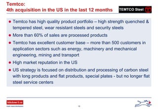 19
Temtco:
4th acquisition in the US in the last 12 months
Temtco has high quality product portfolio – high strength quenched &
tempered steel, wear resistant steels and security steels
More than 60% of sales are processed products
Temtco has excellent customer base – more than 500 customers in
application sectors such as energy, machinery and mechanical
engineering, mining and transport
High market reputation in the US
US strategy is focused on distribution and processing of carbon steel
with long products and flat products, special plates - but no longer flat
steel service centers
 