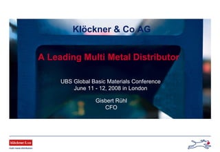 Klöckner & Co AG
A Leading Multi Metal Distributor
UBS Global Basic Materials Conference
June 11 - 12, 2008 in London
Gisbert Rühl
CFO
 