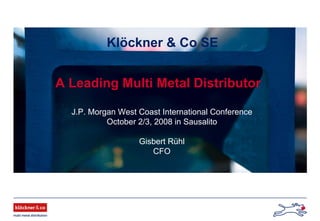 Klöckner & Co SE
A Leading Multi Metal Distributor
J.P. Morgan West Coast International Conference
October 2/3, 2008 in Sausalito
Gisbert Rühl
CFO
 