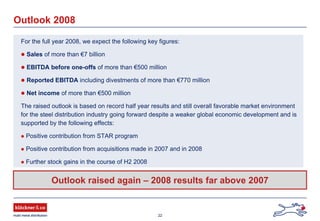 22
Outlook 2008
For the full year 2008, we expect the following key figures:
Sales of more than €7 billion
EBITDA before one-offs of more than €500 million
Reported EBITDA including divestments of more than €770 million
Net income of more than €500 million
The raised outlook is based on record half year results and still overall favorable market environment
for the steel distribution industry going forward despite a weaker global economic development and is
supported by the following effects:
Positive contribution from STAR program
Positive contribution from acquisitions made in 2007 and in 2008
Further stock gains in the course of H2 2008
Outlook raised again – 2008 results far above 2007
 