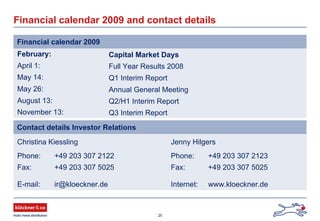 25
February: Capital Market Days
April 1: Full Year Results 2008
May 14: Q1 Interim Report
May 26: Annual General Meeting
August 13: Q2/H1 Interim Report
November 13: Q3 Interim Report
Financial calendar 2009 and contact details
Financial calendar 2009
Christina Kiessling Jenny Hilgers
Phone: +49 203 307 2122 Phone: +49 203 307 2123
Fax: +49 203 307 5025 Fax: +49 203 307 5025
E-mail: ir@kloeckner.de Internet: www.kloeckner.de
Contact details Investor Relations
 