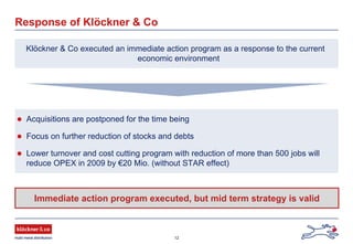 12
Response of Klöckner & Co
Klöckner & Co executed an immediate action program as a response to the current
economic environment
Acquisitions are postponed for the time being
Focus on further reduction of stocks and debts
Lower turnover and cost cutting program with reduction of more than 500 jobs will
reduce OPEX in 2009 by €20 Mio. (without STAR effect)
Immediate action program executed, but mid term strategy is valid
 