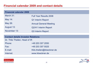 29
March 31: Full Year Results 2008
May 14: Q1 Interim Report
May 26: Annual General Meeting
August 13: Q2/H1 Interim Report
November 13: Q3 Interim Report
Financial calendar 2009 and contact details
Financial calendar 2009
Contact details Investor Relations
Dr. Thilo Theilen, Head of IR
Phone: +49 203 307 2050
Fax: +49 203 307 5025
E-mail: thilo.theilen@kloeckner.de
Internet: www.kloeckner.de
 