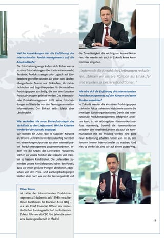 9
„Indem wir die Anzahl der Lieferanten reduzie-
ren, stärken wir unsere Position als Einkäufer
und erzielen so bessere Konditionen.“
Welche Auswirkungen hat die Einführung des
Internationalen Produktmanagements auf die
Arbeitsabläufe?
Die Entscheidungswege ändern sich. Bisher war es
so, dass Entscheidungen über Lieferantenauswahl,
Bestände, Produktstrategie oder Logistik auf Län-
derebene getroffen wurden. Ab sofort sind länder-
übergreifende Teams aus Einkäufern, Vertriebs-
fachleuten und Logistikexperten für die einzelnen
Produktgruppen zuständig, die von den European
Product Managern geleitet werden. Das Internatio-
nale Produktmanagement trifft seine Entschei-
dungen auf Basis der von den Teams gesammelten
Informationen. Der Einkauf selbst bleibt aber
Ländersache.
Wie verändert die neue Einkaufsstrategie das
Verhältnis zu den Lieferanten? Welche Kriterien
werden bei derAuswahl angelegt?
Wir streben ein „One Face to Supplier“-Konzept
an. Unsere Lieferanten werden zukünftig nur noch
mit einem Ansprechpartner aus dem Internationa-
len Produktmanagement zusammenarbeiten. In-
dem wir die Anzahl der Lieferanten reduzieren,
stärken wir unsere Position als Einkäufer und erzie-
len so bessere Konditionen. Die Lieferanten, zu-
mindest unsere Kernlieferanten, haben denVorteil,
dass wir ihnen größere Mengen abnehmen. Abge-
sehen von den Preis- und Zahlungsbedingungen
bleiben aber nach wie vor die Servicequalität und
die Zuverlässigkeit die wichtigsten Auswahlkrite-
rien. Hier werden wir auch in Zukunft keine Kom-
promisse eingehen.
Wie wird sich die Einführung des Internationalen
Produktmanagements auf den Konzern und seine
Struktur auswirken?
In Zukunft werden die einzelnen Produktgruppen
stärker im Fokus stehen und nicht mehr so sehr die
jeweiligen Länderorganisationen. Damit das Inter-
nationale Produktmanagement erfolgreich arbei-
ten kann, ist ein reibungsloser Kommunikations-
fluss notwendig. Sowohl die Kommunikation
zwischen den einzelnen Ländern als auch die Kom-
munikation mit der Holding werden eine ganz
neue Bedeutung erhalten. Unser Ziel ist es, den
Konzern immer internationaler zu machen. Und
hier, so denke ich, sind wir auf einem guten Weg.
Oliver Bosse
ist Leiter des Internationalen Produktma-
nagements.Eristbereitsseit1994inverschie-
denen Funktionen für Klöckner & Co tätig –
u. a. als Chief Financial Officer der nieder-
ländischen Landesgesellschaft in Rotterdam.
Zuletzt führte er als CEO fünf Jahre die spani-
sche Landesgesellschaft in Madrid.
 