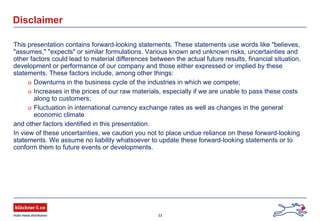 33
Disclaimer
This presentation contains forward-looking statements. These statements use words like "believes,
"assumes," "expects" or similar formulations. Various known and unknown risks, uncertainties and
other factors could lead to material differences between the actual future results, financial situation,
development or performance of our company and those either expressed or implied by these
statements. These factors include, among other things:
o Downturns in the business cycle of the industries in which we compete;
o Increases in the prices of our raw materials, especially if we are unable to pass these costs
along to customers;
o Fluctuation in international currency exchange rates as well as changes in the general
economic climate
and other factors identified in this presentation.
In view of these uncertainties, we caution you not to place undue reliance on these forward-looking
statements. We assume no liability whatsoever to update these forward-looking statements or to
conform them to future events or developments.
 