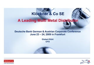 Klöckner & Co SE
A Leading Multi Metal Distributor
Deutsche Bank German & Austrian Corporate Conference
June 23 – 24, 2009 in Frankfurt
Gisbert Rühl
CFO
 