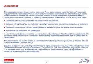2
Disclaimer
This presentation contains forward-looking statements. These statements use words like “believes”, “assumes”,
“expects” or similar formulations. Various known and unknown risks, uncertainties and other factors could lead to
material differences between the actual future results, financial situation, development or performance of our
company and those either expressed or implied by these statements. These factors include, among other things:
Downturns in the business cycle of the industries in which we compete;
Increases in the prices of our raw materials, especially if we are unable to pass these costs along to customers;
Fluctuation in international currency exchange rates as well as changes in the general economic climate
and other factors identified in this presentation.
In view of these uncertainties, we caution you not to place undue reliance on these forward-looking statements. We
assume no liability whatsoever to update these forward-looking statements or to conform them to future events or
developments.
This presentation is not an offer for sale or a solicitation of an offer to purchase any securities of Klöckner & Co SE
or any of its affiliates ("Klöckner & Co").
Securities of Klöckner & Co, including, but not limited to, rights, shares and bonds, may not be offered or sold in the
United States or to or for the account or benefit of U.S. persons (as such term is defined in Regulation S under the
U.S. Securities Act of 1933, as amended (the "Securities Act")) unless registered under the Securities Act or
pursuant to an exemption from such registration.
 