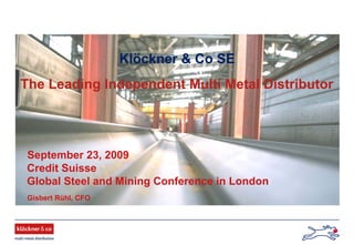 September 23, 2009
Credit Suisse
Global Steel and Mining Conference in London
Klöckner & Co SE
The Leading Independent Multi Metal Distributor
Gisbert Rühl, CFO
 