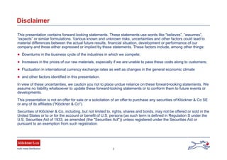 2
Disclaimer
This presentation contains forward-looking statements. These statements use words like “believes”, “assumes”,
“expects” or similar formulations. Various known and unknown risks, uncertainties and other factors could lead to
material differences between the actual future results, financial situation, development or performance of our
company and those either expressed or implied by these statements. These factors include, among other things:
Downturns in the business cycle of the industries in which we compete;
Increases in the prices of our raw materials, especially if we are unable to pass these costs along to customers;
Fluctuation in international currency exchange rates as well as changes in the general economic climate
and other factors identified in this presentation.
In view of these uncertainties, we caution you not to place undue reliance on these forward-looking statements. We
assume no liability whatsoever to update these forward-looking statements or to conform them to future events or
developments.
This presentation is not an offer for sale or a solicitation of an offer to purchase any securities of Klöckner & Co SE
or any of its affiliates ("Klöckner & Co").
Securities of Klöckner & Co, including, but not limited to, rights, shares and bonds, may not be offered or sold in the
United States or to or for the account or benefit of U.S. persons (as such term is defined in Regulation S under the
U.S. Securities Act of 1933, as amended (the "Securities Act")) unless registered under the Securities Act or
pursuant to an exemption from such registration.
 