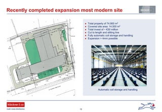 16
Recently completed expansion most modern site
Total property of 74.900 m2
Covered site area: 14.500 m2
Total invest of ~ €30 million
Cut to length and slitting line
Fully automatic coil storage and handling
Expansion > 4mm possible
More details on technical
capabilities
Automatic coil storage and handling
 