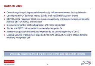 30
Outlook 2009
Current negative pricing expectations directly influence customers buying behavior
Uncertainty for Q4 earnings mainly due to price related revaluation effects
EBITDA in H2 maximum break even given seasonality and price environment despite
positive EBITDA for Q3 and October
Overachievement of cost cutting target of €100m net in 2009
Stocks and NWC not expected to materially change in Q4
Accretive acquisition initiated and expected to be closed beginning of 2010
Gradual volume improvement expected into 2010 although no signs of real demand
recovery recognized yet
Efficiency measures ahead of plan, value enhancing acquisition initiated
 