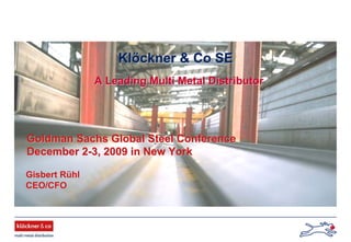 Goldman Sachs Global Steel ConferenceGoldman Sachs Global Steel Conference
December 2December 2--3, 2009 in New York3, 2009 in New York
KlKlööckner & Co SEckner & Co SE
Gisbert RGisbert Rüühlhl
CEO/CFOCEO/CFO
A Leading Multi Metal DistributorA Leading Multi Metal Distributor
 