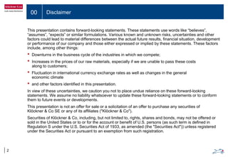 00 Disclaimer
2
This presentation contains forward-looking statements. These statements use words like “believes”,
“assumes”, “expects” or similar formulations. Various known and unknown risks, uncertainties and other
factors could lead to material differences between the actual future results, financial situation, development
or performance of our company and those either expressed or implied by these statements. These factors
include, among other things:
• Downturns in the business cycle of the industries in which we compete;
• Increases in the prices of our raw materials, especially if we are unable to pass these costs
along to customers;
• Fluctuation in international currency exchange rates as well as changes in the general
economic climate
• and other factors identified in this presentation.
In view of these uncertainties, we caution you not to place undue reliance on these forward-looking
statements. We assume no liability whatsoever to update these forward-looking statements or to conform
them to future events or developments.
This presentation is not an offer for sale or a solicitation of an offer to purchase any securities of
Klöckner & Co SE or any of its affiliates ("Klöckner & Co").
Securities of Klöckner & Co, including, but not limited to, rights, shares and bonds, may not be offered or
sold in the United States or to or for the account or benefit of U.S. persons (as such term is defined in
Regulation S under the U.S. Securities Act of 1933, as amended (the "Securities Act")) unless registered
under the Securities Act or pursuant to an exemption from such registration.
 