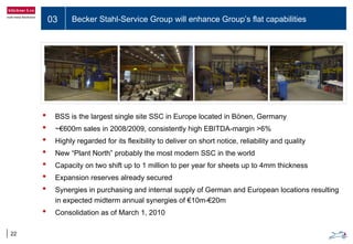 03 Becker Stahl-Service Group will enhance Group’s flat capabilities
22
• BSS is the largest single site SSC in Europe located in Bönen, Germany
• ~€600m sales in 2008/2009, consistently high EBITDA-margin >6%
• Highly regarded for its flexibility to deliver on short notice, reliability and quality
• New “Plant North” probably the most modern SSC in the world
• Capacity on two shift up to 1 million to per year for sheets up to 4mm thickness
• Expansion reserves already secured
• Synergies in purchasing and internal supply of German and European locations resulting
in expected midterm annual synergies of €10m-€20m
• Consolidation as of March 1, 2010
 