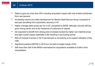 04 Outlook 2010
31
• Sales to grow by more than 20% including acquisition impact with only limited contribution
from real demand
• Increasing volume and sales development for Becker Stahl-Service Group compared to
last year benefiting from automotive recovery in H1
• Higher average sales prices per ton in Q1 compared to Q4/09, although volumes still low
given strong winter and so far hesitance of customers to restock
• Q2 expected to benefit from strong price increases backed by higher raw material prices
and tight market supply especially in flat resulting in pre-buying activity
• Risk of reversal of prices in H2 if real demand is not picking up to support utilization of the
mills
• Significant positive EBITDA in 2010 but not back to target margin of 6%
• Still more than half of the €600m earmarked for acquisitions available to further drive
consolidation
 