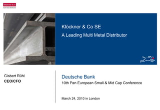 Deutsche Bank
10th Pan European Small & Mid Cap Conference
March 24, 2010 in London
Gisbert Rühl
CEO/CFO
Klöckner & Co SE
A Leading Multi Metal Distributor
 