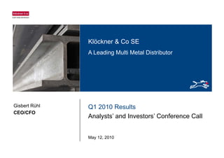Klöckner & Co SEKlöckner & Co SE
A Leading Multi Metal Distributor
Q1 2010 Results
Anal sts’ and In estors’ Conference Call
Gisbert Rühl
CEO/CFO
Analysts’ and Investors’ Conference Call
May 12, 2010
 