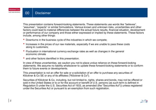 00 Disclaimer
This presentation contains forward-looking statements. These statements use words like “believes”,
“assumes”, “expects” or similar formulations. Various known and unknown risks, uncertainties and other
factors could lead to material differences between the actual future results financial situation developmentfactors could lead to material differences between the actual future results, financial situation, development
or performance of our company and those either expressed or implied by these statements. These factors
include, among other things:
• Downturns in the business cycle of the industries in which we compete;
• Increases in the prices of our raw materials, especially if we are unable to pass these costs
along to customers;
• Fluctuation in international currency exchange rates as well as changes in the general
economic climateeconomic climate
• and other factors identified in this presentation.
In view of these uncertainties, we caution you not to place undue reliance on these forward-looking
statements. We assume no liability whatsoever to update these forward-looking statements or to conform
fthem to future events or developments.
This presentation is not an offer for sale or a solicitation of an offer to purchase any securities of
Klöckner & Co SE or any of its affiliates ("Klöckner & Co").
Securities of Klöckner & Co including but not limited to rights shares and bonds may not be offered orSecurities of Klöckner & Co, including, but not limited to, rights, shares and bonds, may not be offered or
sold in the United States or to or for the account or benefit of U.S. persons (as such term is defined in
Regulation S under the U.S. Securities Act of 1933, as amended (the "Securities Act")) unless registered
under the Securities Act or pursuant to an exemption from such registration.
2
 